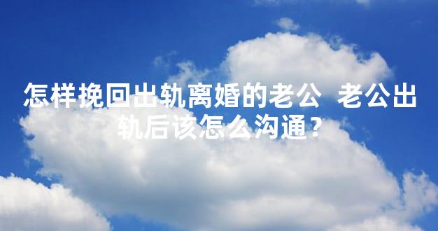 怎样挽回出轨离婚的老公  老公出轨后该怎么沟通？